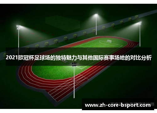 2021欧冠杯足球场的独特魅力与其他国际赛事场地的对比分析