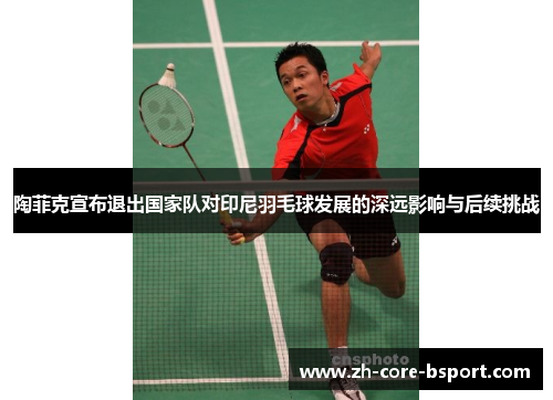 陶菲克宣布退出国家队对印尼羽毛球发展的深远影响与后续挑战