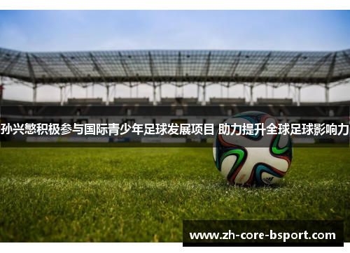 孙兴慜积极参与国际青少年足球发展项目 助力提升全球足球影响力