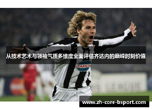 从技术艺术与领袖气质多维度全面评估齐达内的巅峰时刻价值