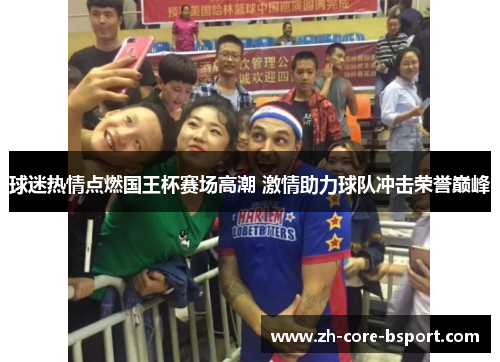 球迷热情点燃国王杯赛场高潮 激情助力球队冲击荣誉巅峰