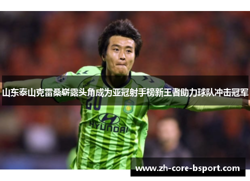 山东泰山克雷桑崭露头角成为亚冠射手榜新王者助力球队冲击冠军
