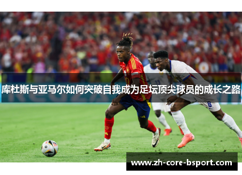 库杜斯与亚马尔如何突破自我成为足坛顶尖球员的成长之路 库杜斯与亚马尔如何突破自我成为足坛顶尖球员的成长之路