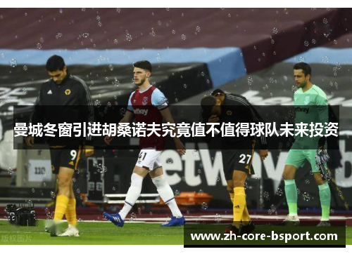 曼城冬窗引进胡桑诺夫究竟值不值得球队未来投资 曼城冬窗引进胡桑诺夫究竟值不值得球队未来投资