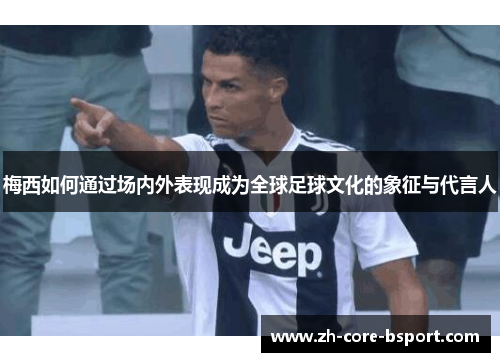 梅西如何通过场内外表现成为全球足球文化的象征与代言人 梅西如何通过场内外表现成为全球足球文化的象征与代言人