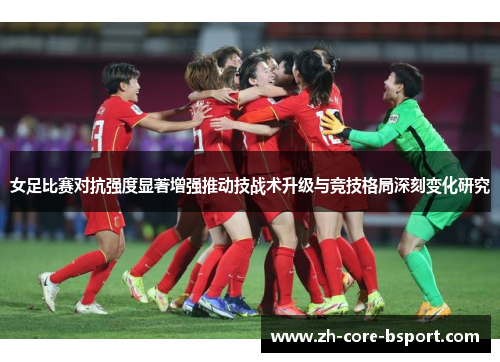 女足比赛对抗强度显著增强推动技战术升级与竞技格局深刻变化研究 女足比赛对抗强度显著增强推动技战术升级与竞技格局深刻变化研究